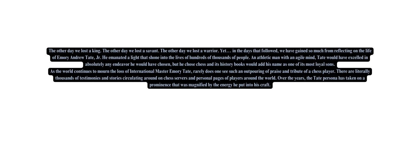 The other day we lost a king The other day we lost a savant The other day we lost a warrior Yet in the days that followed we have gained so much from reflecting on the life of Emory Andrew Tate Jr He emanated a light that shone into the lives of hundreds of thousands of people An athletic man with an agile mind Tate would have excelled in absolutely any endeavor he would have chosen but he chose chess and its history books would add his name as one of its most loyal sons As the world continues to mourn the loss of International Master Emory Tate rarely does one see such an outpouring of praise and tribute of a chess player There are literally thousands of testimonies and stories circulating around on chess servers and personal pages of players around the world Over the years the Tate persona has taken on a prominence that was magnified by the energy he put into his craft